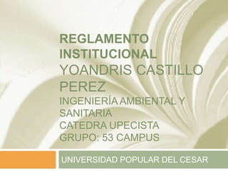REGLAMENTO 
INSTITUCIONAL 
YOANDRIS CASTILLO 
PEREZ 
INGENIERÍA AMBIENTAL Y 
SANITARIA 
CATEDRA UPECISTA 
GRUPO: 53 CAMPUS 
UNIVERSIDAD POPULAR DEL CESAR 
 