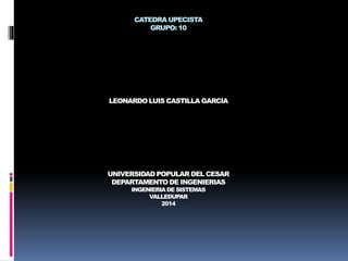 CATEDRA UPECISTA 
GRUPO: 10 
LEONARDO LUIS CASTILLA GARCIA 
UNIVERSIDAD POPULAR DEL CESAR 
DEPARTAMENTO DE INGENIERIAS 
INGENIERIA DE SISTEMAS 
VALLEDUPAR 
2014 
 