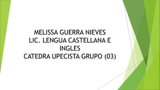 MELISSA GUERRA NIEVES
LIC. LENGUA CASTELLANA E
INGLES
CATEDRA UPECISTA GRUPO (03)
 