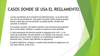 CASOS DONDE SE USA EL REGLAMENTO.
 Luciana estudiante de 6 semestre de administración, no se lleva bien
con uno de sus profesores, ella quiere cancelar dicha materia porque
siente y sabe que con ese profesor la puede perder. ¿Puede ella
cancelar la materia?
 Si la puede cancelar, ella podrá solicitar a los directores de programa
de la universidad, siempre y cuando la materia no este perdida.
 Si José estudiante de derecho pierde la asignatura de civil || y la
razón de la perdida, fue que perdió a un familiar muy cercano, y tuvo
depresión la cual lo llevo a obtener un rendimiento académico
bastante bajo, ¿Puede José habilitar la asignatura?
 El podrá habilitarla, siempre y cuando halla perdido la asignatura con
una nota inferior a dos (2.0).
 
