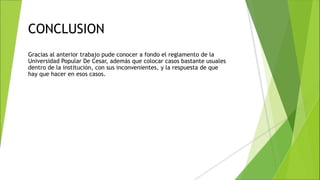 CONCLUSION
Gracias al anterior trabajo pude conocer a fondo el reglamento de la
Universidad Popular De Cesar, además que colocar casos bastante usuales
dentro de la institución, con sus inconvenientes, y la respuesta de que
hay que hacer en esos casos.
 