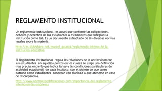 REGLAMENTO INSTITUCIONAL
Un reglamento institucional, es aquel que contiene las obligaciones,
deberes y derechos de los estudiantes o estamentos que integran la
institución como tal. Es un documento extractado de las diversas normas
legales sobre la materia.
http://es.slideshare.net/marcel_galarza/reglamento-interno-de-la-
institucion-educativa
El Reglamento institucional regula las relaciones de la universidad con
sus estudiantes en aquellos puntos en los cuales se exige una definición
más precisa entre lo que indica la ley y las condiciones particulares de
actividad estudiantil de cada instituto, con el objeto de que tanto
patrono como estudiantes conozcan con claridad a que atenerse en caso
de discrepancias.
http://www.normasycertificaciones.com/importancia-del-reglamento-
interno-en-las-empresas
 