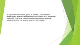 Un reglamento institucional, posee en el todas y cada una de las
obligaciones o deberes que tiene un estudiante dentro de la Universidad
Popular Del Cesar, a las cuales dichos estudiantes deben acoplarse
satisfactoriamente a lo largo de su carrera universitaria.
 