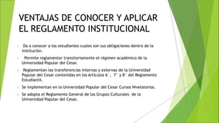 VENTAJAS DE CONOCER Y APLICAR
EL REGLAMENTO INSTITUCIONAL
 Da a conocer a los estudiantes cuales son sus obligaciones dentro de la
institución.
 Permite reglamentar transitoriamente el régimen académico de la
Universidad Popular del Cesar.
 Reglamentan las transferencias internas y externas de la Universidad
Popular del Cesar contenidas en los Artículos 6°, 7° y 8° del Reglamento
Estudiantil.
 Se implementan en la Universidad Popular del Cesar Cursos Nivelatorios.
 Se adopta el Reglamento General de los Grupos Culturales de la
Universidad Popular del Cesar.
 