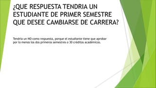 ¿QUE RESPUESTA TENDRIA UN
ESTUDIANTE DE PRIMER SEMESTRE
QUE DESEE CAMBIARSE DE CARRERA?
Tendría un NO como respuesta, porque el estudiante tiene que aprobar
por lo menos los dos primeros semestres o 30 créditos académicos.
 