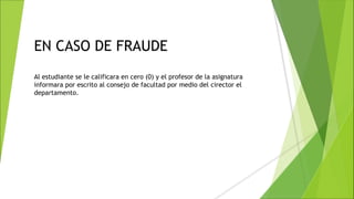 EN CASO DE FRAUDE
Al estudiante se le calificara en cero (0) y el profesor de la asignatura
informara por escrito al consejo de facultad por medio del cirector el
departamento.
 