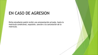 EN CASO DE AGRESION
Dicho estudiante podrá recibir una amonestación privada, hasta la
matricula condicional, expulsión, sanción o la cancelación de la
matricula.
 