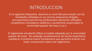 INTRODUCCION 
En la siguiente diapositiva daremos un recorrido para cumplir con las 
finalidades señaladas en sus normas estatutarias dirigidas 
principalmente para formas profesionales altamente calificados 
competitivos innovadores solidarios y socialmente responsables la 
universidad popular del cesar (u pc ). 
El reglamento estudiantil refleja el modelo adoptado por la universidad 
popular del cesar . Sin embargo consideraremos de mucha importancia 
establecer el presente marco introductorio que permitirá al lector una 
mejor comprensión sobre este reglamento. 
 