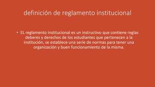 definición de reglamento institucional 
• EL reglamento institucional es un instructivo que contiene reglas 
deberes y derechos de los estudiantes que pertenecen a la 
institución, se establece una serie de normas para tener una 
organización y buen funcionamiento de la misma. 
 