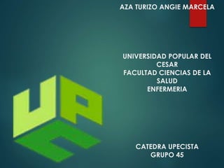 AZA TURIZO ANGIE MARCELA 
UNIVERSIDAD POPULAR DEL 
CESAR 
FACULTAD CIENCIAS DE LA 
SALUD 
ENFERMERIA 
CATEDRA UPECISTA 
GRUPO 45 
 