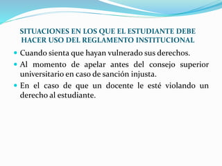 SITUACIONES EN LOS QUE EL ESTUDIANTE DEBE 
HACER USO DEL REGLAMENTO INSTITUCIONAL 
 Cuando sienta que hayan vulnerado sus derechos. 
 Al momento de apelar antes del consejo superior 
universitario en caso de sanción injusta. 
 En el caso de que un docente le esté violando un 
derecho al estudiante. 
 