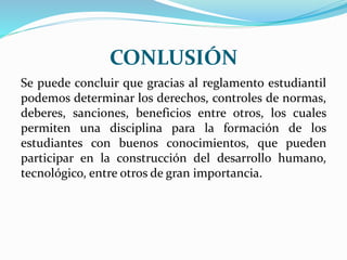 CONLUSIÓN 
Se puede concluir que gracias al reglamento estudiantil 
podemos determinar los derechos, controles de normas, 
deberes, sanciones, beneficios entre otros, los cuales 
permiten una disciplina para la formación de los 
estudiantes con buenos conocimientos, que pueden 
participar en la construcción del desarrollo humano, 
tecnológico, entre otros de gran importancia. 
