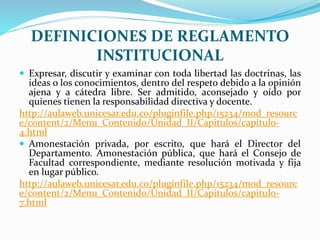 DEFINICIONES DE REGLAMENTO 
INSTITUCIONAL 
 Expresar, discutir y examinar con toda libertad las doctrinas, las 
ideas o los conocimientos, dentro del respeto debido a la opinión 
ajena y a cátedra libre. Ser admitido, aconsejado y oído por 
quienes tienen la responsabilidad directiva y docente. 
http://aulaweb.unicesar.edu.co/pluginfile.php/15234/mod_resourc 
e/content/2/Menu_Contenido/Unidad_II/Capitulos/capitulo- 
4.html 
 Amonestación privada, por escrito, que hará el Director del 
Departamento. Amonestación pública, que hará el Consejo de 
Facultad correspondiente, mediante resolución motivada y fija 
en lugar público. 
http://aulaweb.unicesar.edu.co/pluginfile.php/15234/mod_resourc 
e/content/2/Menu_Contenido/Unidad_II/Capitulos/capitulo- 
7.html 
 