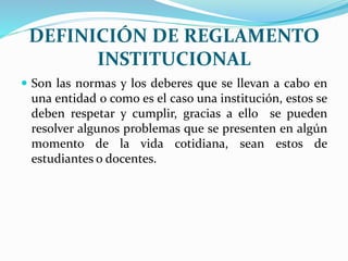 DEFINICIÓN DE REGLAMENTO 
INSTITUCIONAL 
 Son las normas y los deberes que se llevan a cabo en 
una entidad o como es el caso una institución, estos se 
deben respetar y cumplir, gracias a ello se pueden 
resolver algunos problemas que se presenten en algún 
momento de la vida cotidiana, sean estos de 
estudiantes o docentes. 
 