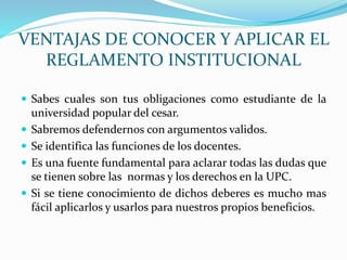 VENTAJAS DE CONOCER Y APLICAR EL 
REGLAMENTO INSTITUCIONAL 
 Sabes cuales son tus obligaciones como estudiante de la 
universidad popular del cesar. 
 Sabremos defendernos con argumentos validos. 
 Se identifica las funciones de los docentes. 
 Es una fuente fundamental para aclarar todas las dudas que 
se tienen sobre las normas y los derechos en la UPC. 
 Si se tiene conocimiento de dichos deberes es mucho mas 
fácil aplicarlos y usarlos para nuestros propios beneficios. 
 