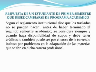 RESPUESTA DE UN ESTUDIANTE DE PRIMER SEMESTRE 
QUE DESEE CAMBIARSE DE PROGRAMA ACADEMICO 
Según el reglamento institucional dice que los traslados 
no se pueden hacer antes de haber terminado el 
segundo semestre académico, se considera siempre y 
cuando haya disponibilidad de cupos y debe tener 
créditos, o también puede ser por el costo de la carrera o 
incluso por problemas en la adaptación de las materias 
que se dan en dicha carrera profesional. 
 