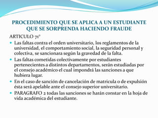 PROCEDIMIENTO QUE SE APLICA A UN ESTUDIANTE 
QUE SE SORPRENDA HACIENDO FRAUDE 
ARTICULO 71° 
 Las faltas contra el orden universitario, los reglamentos de la 
universidad, el comportamiento social, la seguridad personal y 
colectiva, se sancionara según la gravedad de la falta. 
 Las faltas cometidas colectivamente por estudiantes 
pertenecientes a distintos departamentos, serán estudiadas por 
el consejo académico el cual impondrá las sanciones a que 
hubiera lugar. 
 En el caso de sanción de cancelación de matricula o de expulsión 
ésta será apelable ante el consejo superior universitario. 
 PARAGRAFO 2 todas las sanciones se harán constar en la hoja de 
vida académica del estudiante. 
 