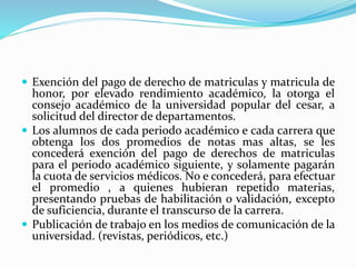  Exención del pago de derecho de matriculas y matricula de 
honor, por elevado rendimiento académico, la otorga el 
consejo académico de la universidad popular del cesar, a 
solicitud del director de departamentos. 
 Los alumnos de cada periodo académico e cada carrera que 
obtenga los dos promedios de notas mas altas, se les 
concederá exención del pago de derechos de matriculas 
para el periodo académico siguiente, y solamente pagarán 
la cuota de servicios médicos. No e concederá, para efectuar 
el promedio , a quienes hubieran repetido materias, 
presentando pruebas de habilitación o validación, excepto 
de suficiencia, durante el transcurso de la carrera. 
 Publicación de trabajo en los medios de comunicación de la 
universidad. (revistas, periódicos, etc.) 
 