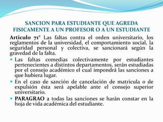 SANCION PARA ESTUDIANTE QUE AGREDA 
FISICAMENTE A UN PROFESOR O A UN ESTUDIANTE 
Articulo 71° Las faltas contra el orden universitario, los 
reglamentos de la universidad, el comportamiento social, la 
seguridad personal y colectiva, se sancionará según la 
gravedad de la falta. 
 Las faltas comedias colectivamente por estudiantes 
pertenecientes a distintos departamentos, serán estudiadas 
por el consejo académico el cual impondrá las sanciones a 
que hubiera lugar. 
 En el caso de sanción de cancelación de matricula o de 
expulsión ésta será apelable ante el consejo superior 
universitario. 
 PARAGRAO 2 todas las sanciones se harán constar en la 
hoja de vida académica del estudiante. 
 
