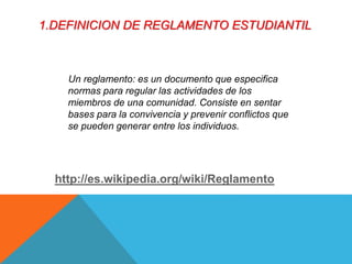 1.DEFINICION DE REGLAMENTO ESTUDIANTIL 
Un reglamento: es un documento que especifica 
normas para regular las actividades de los 
miembros de una comunidad. Consiste en sentar 
bases para la convivencia y prevenir conflictos que 
se pueden generar entre los individuos. 
http://es.wikipedia.org/wiki/Reglamento 
 
