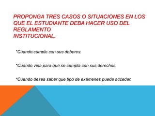 PROPONGA TRES CASOS O SITUACIONES EN LOS 
QUE EL ESTUDIANTE DEBA HACER USO DEL 
REGLAMENTO 
INSTITUCIONAL. 
*Cuando cumple con sus deberes. 
*Cuando vela para que se cumpla con sus derechos. 
*Cuando desea saber que tipo de exámenes puede acceder. 
 