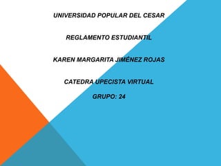 UNIVERSIDAD POPULAR DEL CESAR 
REGLAMENTO ESTUDIANTIL 
KAREN MARGARITA JIMÉNEZ ROJAS 
CATEDRA UPECISTA VIRTUAL 
GRUPO: 24 
 