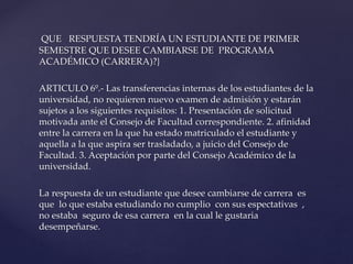 QUE RESPUESTA TENDRÍA UN ESTUDIANTE DE PRIMER 
SEMESTRE QUE DESEE CAMBIARSE DE PROGRAMA 
ACADÉMICO (CARRERA)?} 
ARTICULO 6º.- Las transferencias internas de los estudiantes de la 
universidad, no requieren nuevo examen de admisión y estarán 
sujetos a los siguientes requisitos: 1. Presentación de solicitud 
motivada ante el Consejo de Facultad correspondiente. 2. afinidad 
entre la carrera en la que ha estado matriculado el estudiante y 
aquella a la que aspira ser trasladado, a juicio del Consejo de 
Facultad. 3. Aceptación por parte del Consejo Académico de la 
universidad. 
La respuesta de un estudiante que desee cambiarse de carrera es 
que lo que estaba estudiando no cumplio con sus espectativas , 
no estaba seguro de esa carrera en la cual le gustaria 
desempeñarse. 
 