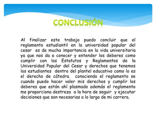 Al finalizar este trabajo puedo concluir que el 
reglamento estudiantil en la universidad popular del 
cesar es de mucha importancia en la vida universitaria 
ya que nos da a conocer y entender los deberes como 
cumplir con los Estatutos y Reglamentos de la 
Universidad Popular del Cesar y derechos que tenemos 
los estudiantes dentro del plantel educativo como lo es 
el derecho de cátedra. conociendo el reglamento se 
cuando puedo hacer valer mis derechos y cumplir los 
deberes que están ahí plasmado además el reglamento 
me proporciona destreza a la hora de seguir y ejecutar 
decisiones que son necesarias a lo largo de mi carrera. 
