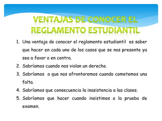 1. Una ventaja de conocer el reglamento estudiantil es saber 
que hacer en cada uno de los casos que se nos presente ya 
sea a favor o en contra. 
2. Sabríamos cuando nos violan un derecho. 
3. Sabríamos a que nos afrontaremos cuando cometemos una 
falta. 
4. Sabríamos que consecuencia la inasistencia a las clases. 
5. Sabríamos que hacer cuando insistimos a la prueba de 
examen. 
 