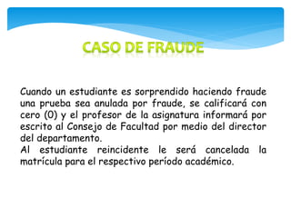 Cuando un estudiante es sorprendido haciendo fraude 
una prueba sea anulada por fraude, se calificará con 
cero (0) y el profesor de la asignatura informará por 
escrito al Consejo de Facultad por medio del director 
del departamento. 
Al estudiante reincidente le será cancelada la 
matrícula para el respectivo período académico. 
 