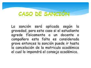 La sanción será aplicada según la 
gravedad, para este caso si el estudiante 
agrede físicamente a un docente o 
compañero esta falta es considerada 
grave entonces la sanción puede ir hasta 
la cancelación de la matricula académica 
el cual lo impondrá el consejo académico. 
 