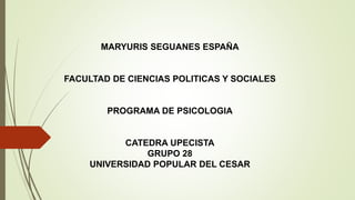 MARYURIS SEGUANES ESPAÑA 
FACULTAD DE CIENCIAS POLITICAS Y SOCIALES 
PROGRAMA DE PSICOLOGIA 
CATEDRA UPECISTA 
GRUPO 28 
UNIVERSIDAD POPULAR DEL CESAR 
 