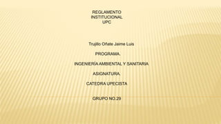 REGLAMENTO 
INSTITUCIONAL 
UPC 
Trujillo Oñate Jaime Luis 
PROGRAMA. 
INGENIERÍA AMBIENTAL Y SANITARIA 
ASIGNATURA. 
CATEDRA UPECISTA 
GRUPO NO.29 
 