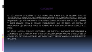 CONCLUSIÓN 
EL REGLAMENTO ESTUDIANTIL ES MUY IMPORTANTE Y MUY UTIL EN MUCHOS ASPECTOS, 
¿PORQUE? COMO ES MENCIONADO ANTERIORMENTE ESTE REGLAMENTO NOS AYUDA A RESOLVER 
INQUIETUDES QUE TENGAMOS COMO ESTUDIANTES, A CONOCER NUESTROS DERECHOS Y DEBERES 
Y SABER CUANDO ESTAN O ESTAMOS INCUMPLIENDO UNO DE ELLOS, NOS BRINDA LA 
INFORMACION QUE DEBEMOS SABER DE NUESTRO ENTE EDUCATIVA EN LO ACADEMICO Y LO 
ETICO. 
DE IGUAL MANERA PODEMOS ENCONTRAR LAS DISTINTAS SANCIONES DISCIPLINARIAS Y 
ACADEMICAS QUE SE APLICAN A UN ESTUDIANTE INCUMPLIDOR DE NORMAS ESTUDIANTILES; EN 
CONCLUSION ESTE REGLAMENTO ES MUY IMPORTANTE Y BENEFICIOSO PARA LOS ESTUDIANTES 
UPECISTAS. 
