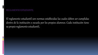 REGLAMENTO ESTUDIANTIL 
El reglamento estudiantil son normas establecidas las cuales deben ser cumplidas 
dentro de la institución o escuela por los propios alumnos. Cada institución tiene 
su propio reglamento estudiantil. 
 