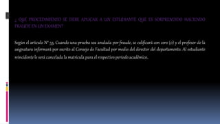 ¿ QUE PROCEDIMIENTO SE DEBE APLICAR A UN ESTUDIANTE QUE ES SORPRENDIDO HACIENDO 
FRAUDE EN UN EXAMEN? 
Según el articulo N° 53, Cuando una prueba sea anulada por fraude, se calificará con cero (0) y el profesor de la 
asignatura informará por escrito al Consejo de Facultad por medio del director del departamento. Al estudiante 
reincidente le será cancelada la matricula para el respectivo período académico. 
 