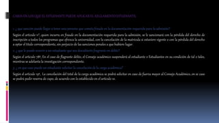 CASOS EN LOS QUE EL ESTUDIANTE PUEDE APLICAR EL REGLAMENTO ESTUDIANTIL 
1. ¿ que sanción puede llegar a tener una persona que cometa fraude en la documentación requerida para la admisión? 
Según el articulo 11°, quien incurra en fraude en la documentación requerida para la admisión, se le sancionará con la pérdida del derecho de 
inscripción a todos los programas que ofrezca la universidad, con la cancelación de la matrícula si estuviere vigente o con la pérdida del derecho 
a optar el titulo correspondiente, sin perjuicio de las sanciones penales a que hubiere lugar. 
2. ¿ que le puede ocurrir a un estudiante que sea descubierto fragrante en delito? 
Según el articulo 78º, En el caso de flagrante delito, el Consejo académico suspenderá al estudiante o Estudiantes en su condición de tal o tales, 
mientras se adelanta la investigación correspondiente. 
3. ¿ en que caso puede un estudiante solicitar la cancelación de la carga académica? 
Según el articulo 19º, La cancelación del total de la carga académica se podrá solicitar en caso de fuerza mayor al Consejo Académico, en se caso 
se podrá pedir reserva de cupo, de acuerdo con lo establecido en el artículo 10. 
 