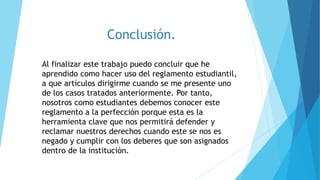 Conclusión. 
Al finalizar este trabajo puedo concluir que he 
aprendido como hacer uso del reglamento estudiantil, 
a que artículos dirigirme cuando se me presente uno 
de los casos tratados anteriormente. Por tanto, 
nosotros como estudiantes debemos conocer este 
reglamento a la perfección porque esta es la 
herramienta clave que nos permitirá defender y 
reclamar nuestros derechos cuando este se nos es 
negado y cumplir con los deberes que son asignados 
dentro de la institución. 
