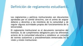 Definición de reglamento estudiantil. 
Los reglamentos y políticas institucionales son documentos 
aprobados por el comité directivo, con el animo de asignar 
deberes y derechos a los miembros de la comunidad y de 
regular algunas actividades propias del funcionamiento de la 
Universidad. 
El reglamento Institucional es el documento normativo del 
Instituto. Es de cumplimiento obligatorio para los diferentes 
actores de la comunidad educativa y establece un conjunto 
de normas sustantivas y procedimentales enmarcadas en la 
visión y misión institucional. 
 