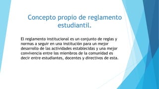 Concepto propio de reglamento 
estudiantil. 
El reglamento institucional es un conjunto de reglas y 
normas a seguir en una institución para un mejor 
desarrollo de las actividades establecidas y una mejor 
convivencia entre los miembros de la comunidad es 
decir entre estudiantes, docentes y directivos de esta. 
 