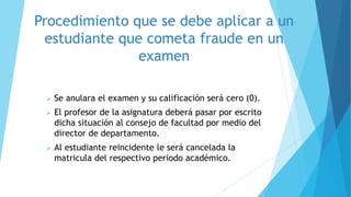 Procedimiento que se debe aplicar a un 
estudiante que cometa fraude en un 
examen 
 Se anulara el examen y su calificación será cero (0). 
 El profesor de la asignatura deberá pasar por escrito 
dicha situación al consejo de facultad por medio del 
director de departamento. 
 Al estudiante reincidente le será cancelada la 
matricula del respectivo periodo académico. 
 