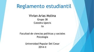 Reglamento estudiantil 
Vivian Arias Molina 
Grupo 38 
Catedra Upecis 
ta 
Facultad de ciencias políticas y sociales 
Psicología 
Universidad Popular Del Cesar 
2014-II 
 