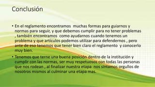 Conclusión 
• En el reglamento encontramos muchas formas para guiarnos y 
normas para seguir, y que debemos cumplir para no tener problemas 
, también encontramos como ayudarnos cuando tenemos un 
problema y que artículos podemos utilizar para defendernos , pero 
ante de eso tenemos que tener bien claro el reglamento y conocerlo 
muy bien. 
• Tenemos que terne una buena posición dentro de la institución y 
cumplir con las normas, ser muy respetuosos con todas las personas 
que nos rodean , al finalizar nuestra etapa nos sintamos orgullos de 
nosotros mismos al culminar una etapa mas. 
