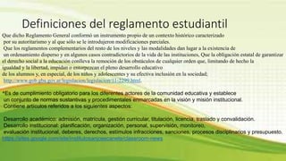 Definiciones del reglamento estudiantil 
Que dicho Reglamento General conformó un instrumento propio de un contexto histórico caracterizado 
por su autoritarismo y al que sólo se le introdujeron modificaciones parciales. 
Que los reglamentos complementarios del resto de los niveles y las modalidades dan lugar a la existencia de 
un ordenamiento disperso y en algunos casos contradictorios de la vida de las instituciones, Que la obligación estatal de garantizar 
el derecho social a la educación conlleva la remoción de los obstáculos de cualquier orden que, limitando de hecho la 
igualdad y la libertad, impidan o entorpezcan el pleno desarrollo educativo 
de los alumnos y, en especial, de los niños y adolescentes y su efectiva inclusión en la sociedad; 
http://www.gob.gba.gov.ar/legislacion/legislacion/11-2299.html. 
*Es de cumplimiento obligatorio para los diferentes actores de la comunidad educativa y establece 
un conjunto de normas sustantivas y procedimentales enmarcadas en la visión y misión institucional. 
Contiene artículos referidos a los siguientes aspectos: 
Desarrollo académico: admisión, matrícula, gestión curricular, titulación, licencia, traslado y convalidación. 
Desarrollo institucional: planificación, organización, personal, supervisión, monitoreo, 
evaluación institucional, deberes, derechos, estímulos infracciones, sanciones, procesos disciplinarios y presupuesto. 
https://sites.google.com/site/institutosanjosecanete/classroom-news 
 