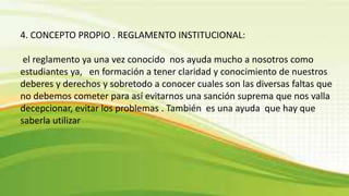 4. CONCEPTO PROPIO . REGLAMENTO INSTITUCIONAL: 
el reglamento ya una vez conocido nos ayuda mucho a nosotros como 
estudiantes ya, en formación a tener claridad y conocimiento de nuestros 
deberes y derechos y sobretodo a conocer cuales son las diversas faltas que 
no debemos cometer para así evitarnos una sanción suprema que nos valla 
decepcionar, evitar los problemas . También es una ayuda que hay que 
saberla utilizar 
 