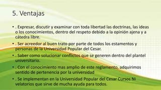 5. Ventajas 
• . Expresar, discutir y examinar con toda libertad las doctrinas, las ideas 
o los conocimientos, dentro del respeto debido a la opinión ajena y a 
cátedra libre. 
• . Ser acreedor al buen trato por parte de todos los estamentos y 
personas de la Universidad Popular del Cesar. 
• . Saber como solucionar conflictos que se generen dentro del plantel 
universitario. 
• . Con el conocimiento mas amplio de este reglamento, adquirimos 
sentido de pertenencia por la universidad 
• . Se implementan en la Universidad Popular del Cesar Cursos Ni 
velatorios que sirve de mucha ayuda para todos. 
 