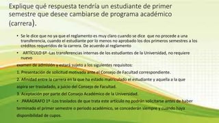 Explique qué respuesta tendría un estudiante de primer 
semestre que desee cambiarse de programa académico 
(carrera). 
• Se le dice que no ya que el reglamento es muy claro cuando se dice que no procede a una 
transferencia, cuando el estudiante por lo menos no aprobado los dos primeros semestres a los 
créditos requeridos de la carrera. De acuerdo al reglamento 
• ARTÍCULO 6º -Las transferencias internas de los estudiantes de la Universidad, no requiere 
nuevo 
examen de admisión y estará sujeto a los siguientes requisitos: 
1. Presentación de solicitud motivada ante el Consejo de Facultad correspondiente. 
2. Afinidad entre la carrera en la que ha estado matriculado el estudiante y aquella a la que 
aspira ser trasladado, a juicio del Consejo de Facultad. 
3. Aceptación por parte del Consejo Académico de la Universidad. 
• .PARAGRAFO 1º -Los traslados de que trata este artículo no podrán solicitarse antes de haber 
terminado el primer semestre o periodo académico, se concederán siempre y cuando haya 
disponibilidad de cupos. 
 