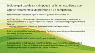 Indique qué tipo de sanción puede recibir un estudiante que 
agrede físicamente a un profesor o a un compañero. 
El estudiante será sancionado según el tipo de la gravedad de lo sucedido así: 
ARTÍCULO 71º -Las faltas contra el orden universitario, los reglamentos de la universidad, el 
comportamiento social, la seguridad personal y colectiva, se sancionaran según la gravedad de la 
falta, así: 
1. Amonestación privada, por escrito, que hará el Director del Departamento. 
2. Amonestación pública, que hará el Consejo de Facultad correspondiente, mediante resolución 
motivada y fija en lugar público. 
3. Matrícula condicional. La impondrá el Consejo académico. 
5. Cancelación de la matricula, que impondrá el Consejo académico, sanción apelable ante el 
Consejo Superior. El Director de Departamento podrá levantar esta sanción en un período 
académico posterior con la aprobación del Consejo Académico. 
. 
 