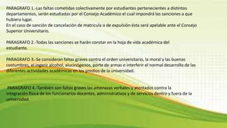 PARAGRAFO 1.-Las faltas cometidas colectivamente por estudiantes pertenecientes a distintos 
departamentos, serán estudiadas por el Consejo Académico el cual impondrá las sanciones a que 
hubiera lugar. 
En el caso de sanción de cancelación de matricula o de expulsión ésta será apelable ante el Consejo 
Superior Universitario. 
PARAGRAFO 2.-Todas las sanciones se harán constar en la hoja de vida académica del 
estudiante. 
PARAGRAFO 3.-Se consideran faltas graves contra el orden universitario, la moral y las buenas 
costumbres, el ingerir alcohol, alucinógenos, porte de armas e interferir el normal desarrollo de las 
diferentes actividades académicas en los predios de la universidad. 
PARAGRAFO 4.-También son faltas graves las amenazas verbales y atentados contra la 
integración física de los funcionarios docentes, administrativos y de servicios dentro y fuera de la 
universidad. 
 