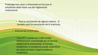 Proponga tres casos o situaciones en los que el 
estudiante deba hacer uso del reglamento 
institucional. 
• Para la cancelación de alguna materia . O 
también para la cancelación de la matricula. 
• Solicitud de Certificados. 
• Caso N°3: cuando por enfermedad 
debidamente comprobada por el servicio 
médico de la universidad, el Consejo 
Académico; el estudiante puede ausentarse 
de clases sin tener ningún problema 
académico. 
 